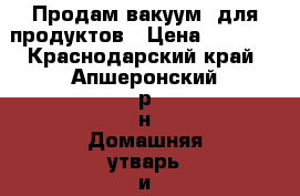 Продам вакуум  для продуктов › Цена ­ 7 000 - Краснодарский край, Апшеронский р-н Домашняя утварь и предметы быта » Посуда и кухонные принадлежности   